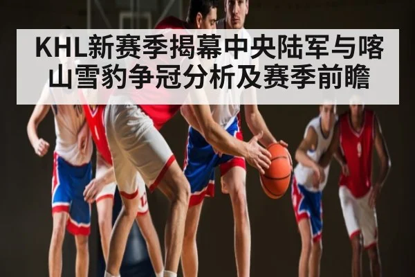 KHL新赛季揭幕中央陆军与喀山雪豹争冠分析及赛季前瞻
